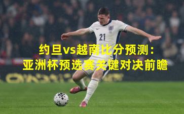 约旦vs越南比分预测：亚洲杯预选赛关键对决前瞻