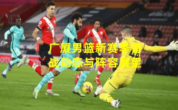 广厦男篮新赛季备战动态与阵容展望